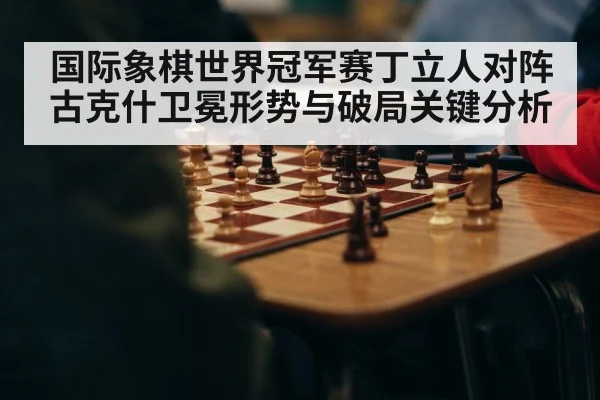 国际象棋世界冠军赛丁立人对阵古克什卫冕形势与破局关键分析