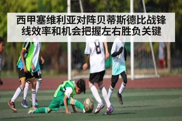 西甲塞维利亚对阵贝蒂斯德比战锋线效率和机会把握左右胜负关键