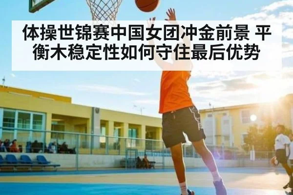体操世锦赛中国女团冲金前景 平衡木稳定性如何守住最后优势