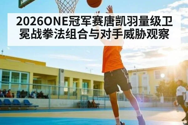 2026ONE冠军赛唐凯羽量级卫冕战拳法组合与对手威胁观察