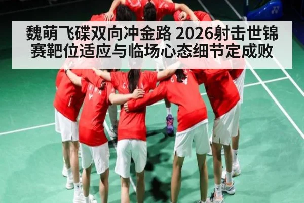 魏萌飞碟双向冲金路 2026射击世锦赛靶位适应与临场心态细节定成败